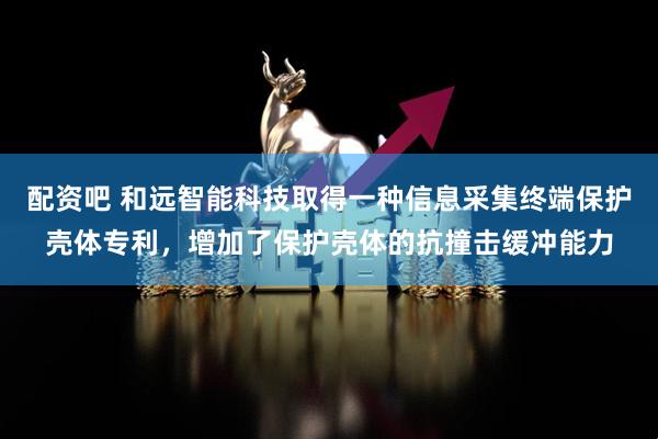 配资吧 和远智能科技取得一种信息采集终端保护壳体专利，增加了保护壳体的抗撞击缓冲能力