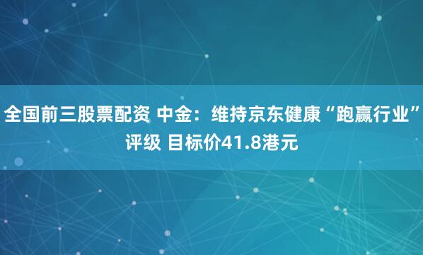 全国前三股票配资 中金：维持京东健康“跑赢行业”评级 目标价41.8港元