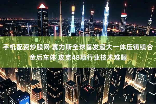 手机配资炒股网 赛力斯全球首发超大一体压铸镁合金后车体 攻克48项行业技术难题