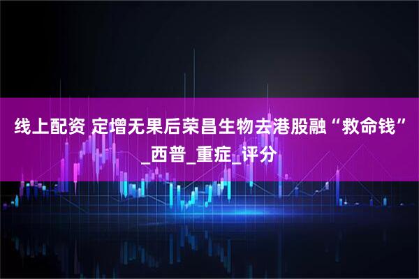 线上配资 定增无果后荣昌生物去港股融“救命钱”_西普_重症_评分