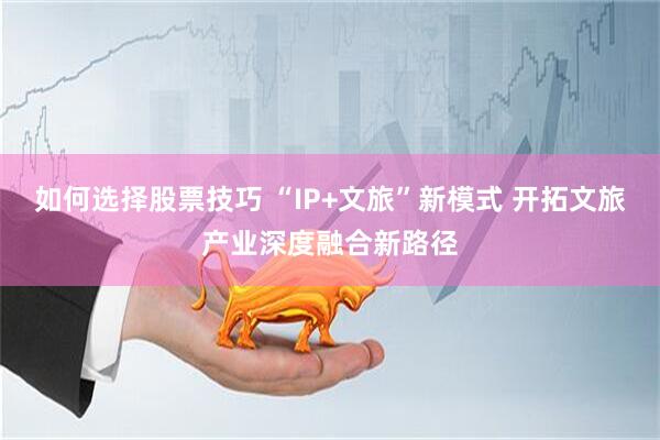 如何选择股票技巧 “IP+文旅”新模式 开拓文旅产业深度融合新路径
