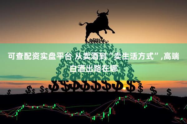 可查配资实盘平台 从卖酒到“卖生活方式”,高端白酒出路在哪