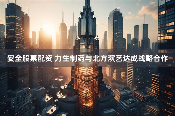 安全股票配资 力生制药与北方演艺达成战略合作