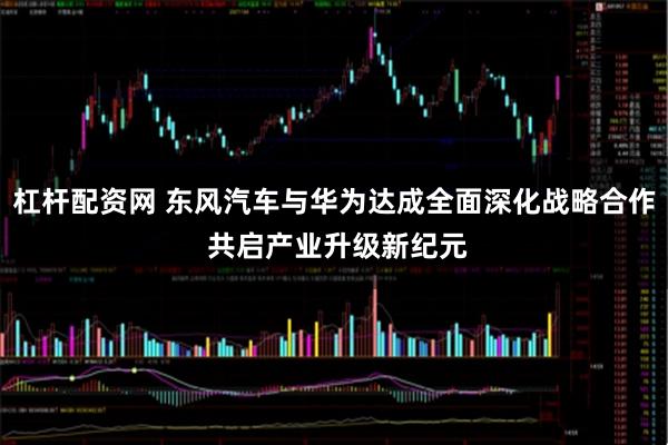 杠杆配资网 东风汽车与华为达成全面深化战略合作 共启产业升级新纪元