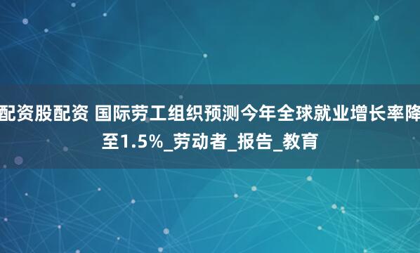 配资股配资 国际劳工组织预测今年全球就业增长率降至1.5%_劳动者_报告_教育