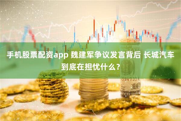 手机股票配资app 魏建军争议发言背后 长城汽车到底在担忧什么？