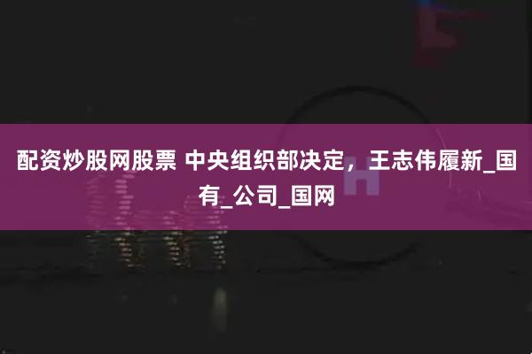 配资炒股网股票 中央组织部决定，王志伟履新_国有_公司_国网