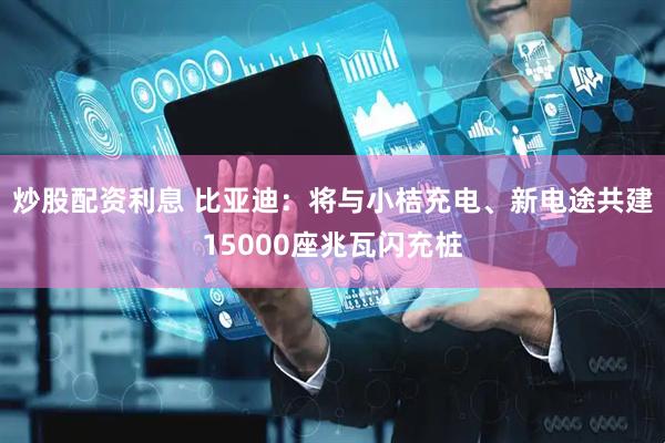 炒股配资利息 比亚迪：将与小桔充电、新电途共建15000座兆瓦闪充桩