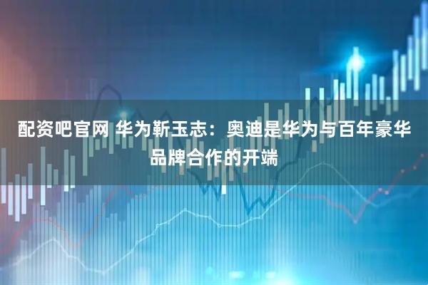 配资吧官网 华为靳玉志：奥迪是华为与百年豪华品牌合作的开端