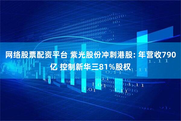 网络股票配资平台 紫光股份冲刺港股: 年营收790亿 控制新华三81%股权