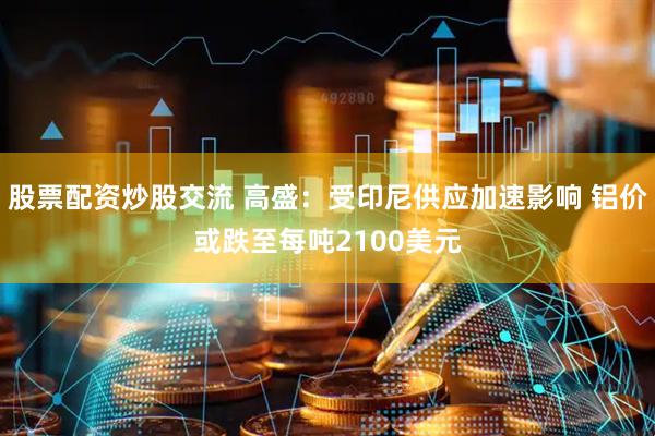 股票配资炒股交流 高盛：受印尼供应加速影响 铝价或跌至每吨2100美元