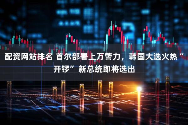 配资网站排名 首尔部署上万警力，韩国大选火热“开锣” 新总统即将选出