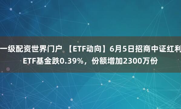 一级配资世界门户 【ETF动向】6月5日招商中证红利ETF基金跌0.39%，份额增加2300万份