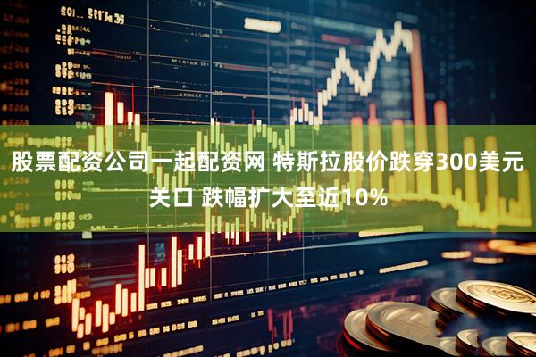 股票配资公司一起配资网 特斯拉股价跌穿300美元关口 跌幅扩大至近10%