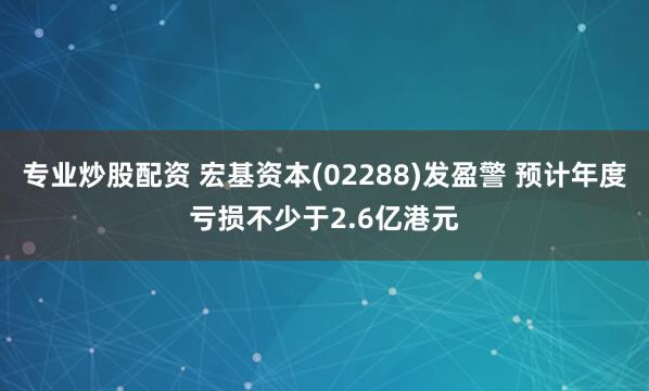 专业炒股配资 宏基资本(02288)发盈警 预计年度亏损不少于2.6亿港元