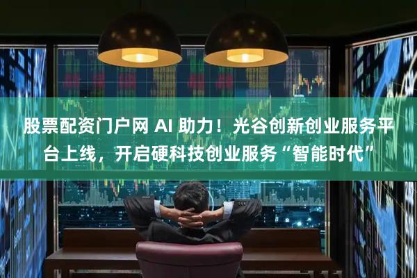 股票配资门户网 AI 助力！光谷创新创业服务平台上线，开启硬科技创业服务“智能时代”