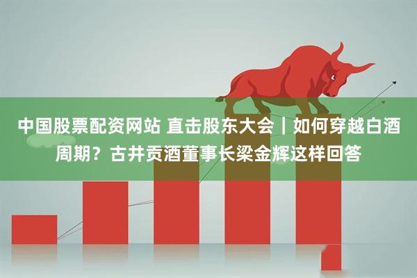 中国股票配资网站 直击股东大会｜如何穿越白酒周期？古井贡酒董事长梁金辉这样回答