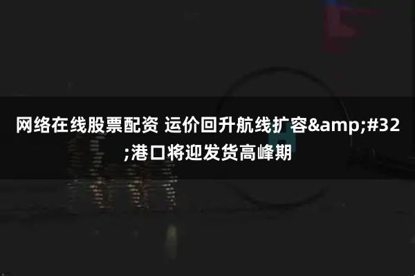 网络在线股票配资 运价回升航线扩容&#32;港口将迎发货高峰期