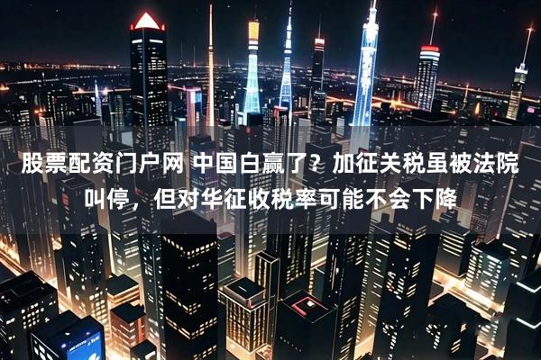 股票配资门户网 中国白赢了？加征关税虽被法院叫停，但对华征收税率可能不会下降