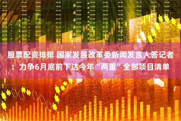 股票配资排排 国家发展改革委新闻发言人答记者：力争6月底前下达今年“两重”全部项目清单