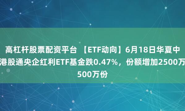 高杠杆股票配资平台 【ETF动向】6月18日华夏中证港股通央企红利ETF基金跌0.47%，份额增加2500万份