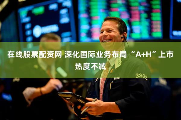 在线股票配资网 深化国际业务布局 “A+H”上市热度不减