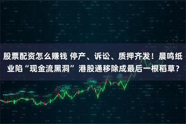股票配资怎么赚钱 停产、诉讼、质押齐发！晨鸣纸业陷“现金流黑洞” 港股通移除成最后一根稻草？
