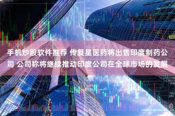 手机炒股软件推荐 传复星医药将出售印度制药公司 公司称将继续推动印度公司在全球市场的发展
