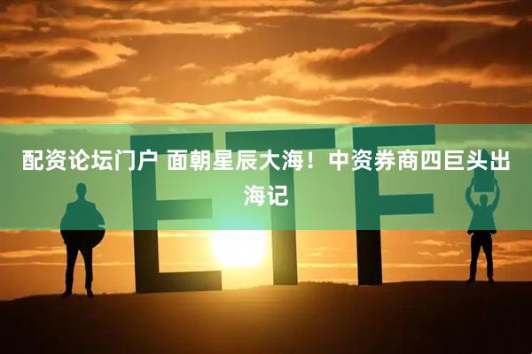 配资论坛门户 面朝星辰大海！中资券商四巨头出海记