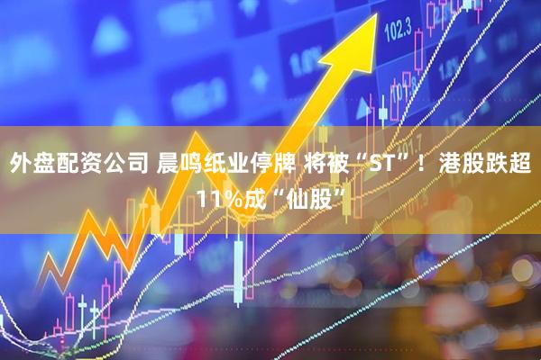 外盘配资公司 晨鸣纸业停牌 将被“ST”！港股跌超11%成“仙股”
