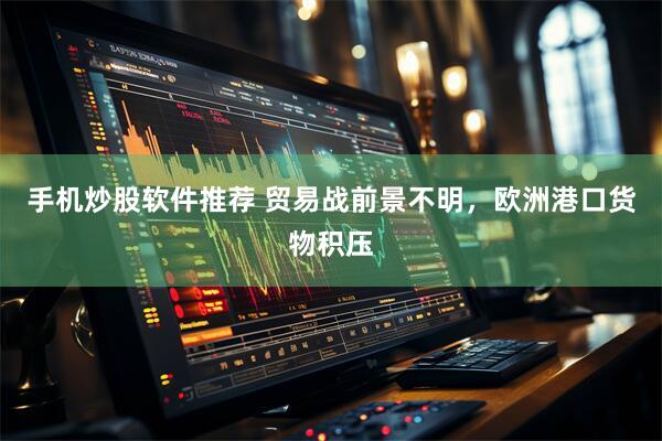 手机炒股软件推荐 贸易战前景不明，欧洲港口货物积压