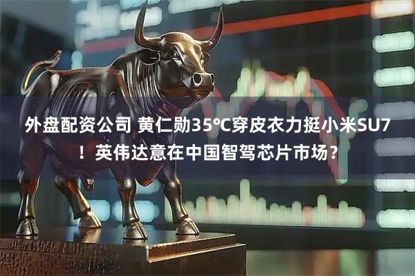 外盘配资公司 黄仁勋35℃穿皮衣力挺小米SU7！英伟达意在中国智驾芯片市场？