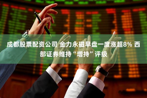 成都股票配资公司 金力永磁早盘一度涨超8% 西部证券维持“增持”评级