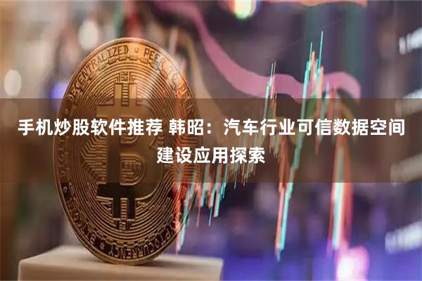 手机炒股软件推荐 韩昭：汽车行业可信数据空间建设应用探索