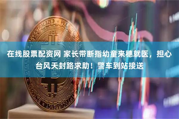 在线股票配资网 家长带断指幼童来穗就医，担心台风天封路求助！警车到站接送