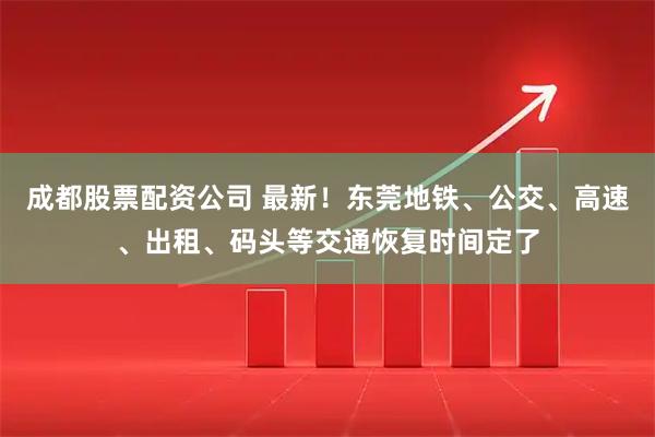成都股票配资公司 最新！东莞地铁、公交、高速、出租、码头等交通恢复时间定了