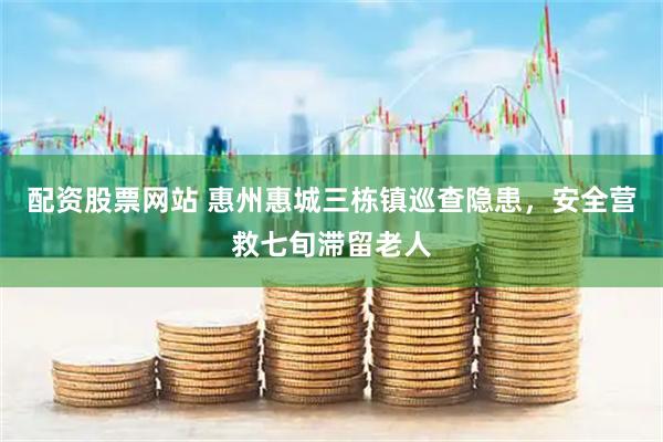配资股票网站 惠州惠城三栋镇巡查隐患，安全营救七旬滞留老人