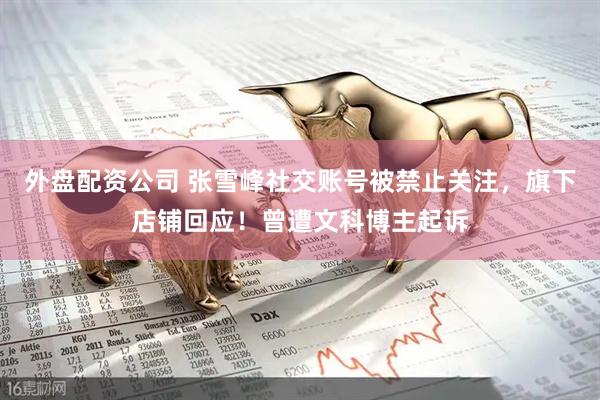外盘配资公司 张雪峰社交账号被禁止关注，旗下店铺回应！曾遭文科博主起诉